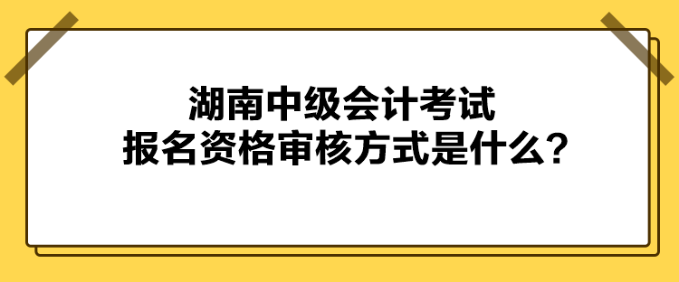 湖南中級會計考試報名資格審核方式是什么？