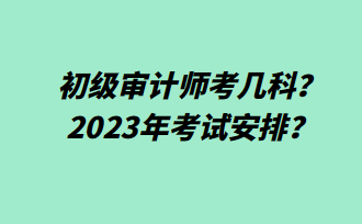 初級審計(jì)師考幾科？2023年考試安排？