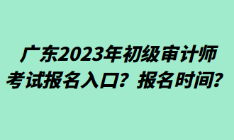 廣東2023年初級審計(jì)師考試報(bào)名入口？報(bào)名時間？