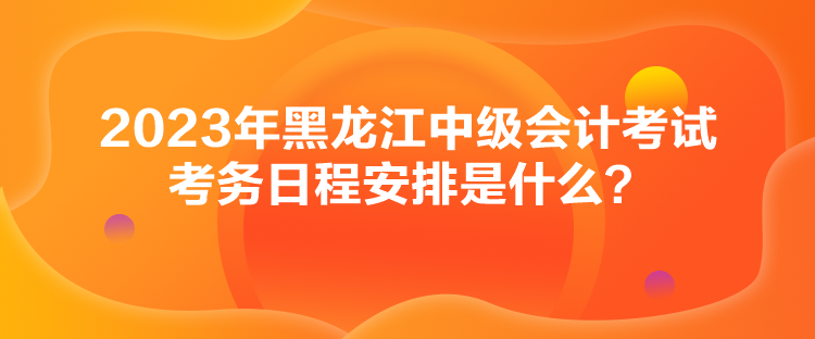 2023年黑龍江中級會計考試考務(wù)日程安排是什么？