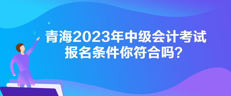 青海2023年中級(jí)會(huì)計(jì)考試報(bào)名條件你符合嗎？