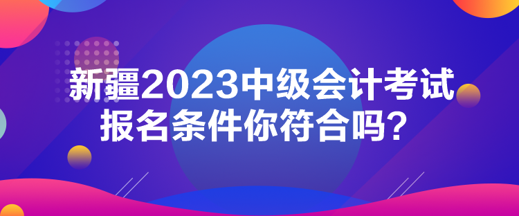 新疆2023中級會計考試報名條件你符合嗎？