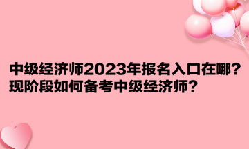 中級經(jīng)濟師2023年報名入口在哪？現(xiàn)階段如何備考中級經(jīng)濟師？