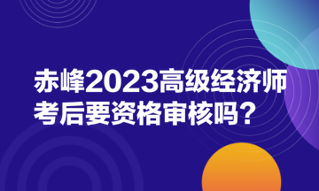 赤峰2023高級經(jīng)濟師考后要資格審核嗎？