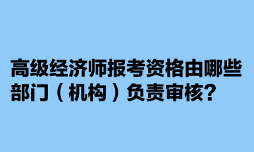 高級經(jīng)濟師報考資格由哪些部門（機構(gòu)）負責(zé)審核？