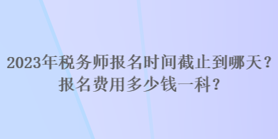 2023年稅務(wù)師報名時間截止到哪天？報名費用多少錢一科？