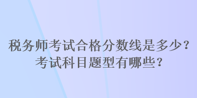 稅務(wù)師考試合格分?jǐn)?shù)線是多少？考試科目題型有哪些？