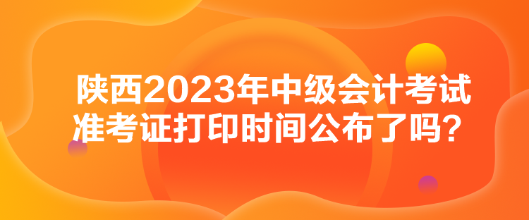 陜西2023年中級會計考試準考證打印時間公布了嗎？