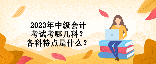 2023年中級會計(jì)考試考哪幾科？各科特點(diǎn)是什么？