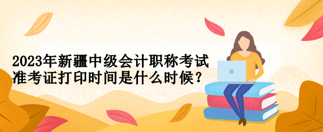 2023年新疆中級會計職稱考試準(zhǔn)考證打印時間是什么時候？