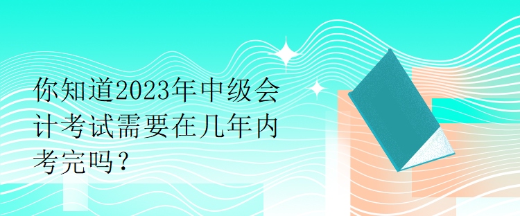 你知道2023年中級會計考試需要在幾年內考完嗎？