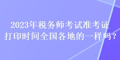 2023年稅務(wù)師考試準(zhǔn)考證打印時(shí)間全國(guó)各地的一樣嗎？