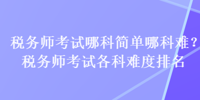 稅務(wù)師考試哪科簡(jiǎn)單哪科難？稅務(wù)師考試各科難度排名