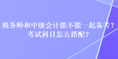 稅務(wù)師和中級(jí)會(huì)計(jì)能不能一起備考？考試科目怎么搭配？