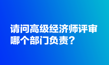 請問高級經(jīng)濟(jì)師評審哪個部門負(fù)責(zé)？