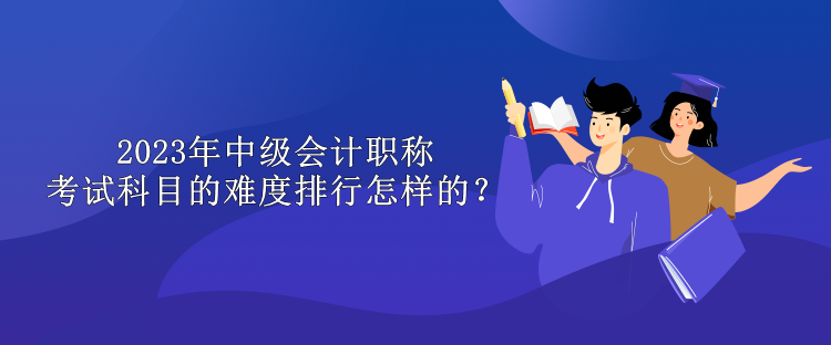 2023年中級(jí)會(huì)計(jì)職稱考試科目的難度排行怎樣的？