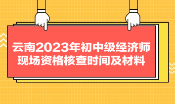 云南2023年初中級(jí)經(jīng)濟(jì)師現(xiàn)場(chǎng)資格核查時(shí)間及材料