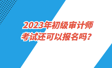 2023年初級(jí)審計(jì)師考試還可以報(bào)名嗎？