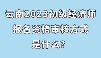 云南2023初級(jí)經(jīng)濟(jì)師報(bào)名資格審核方式是什么？