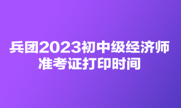 兵團2023初中級經(jīng)濟師準考證打印時間