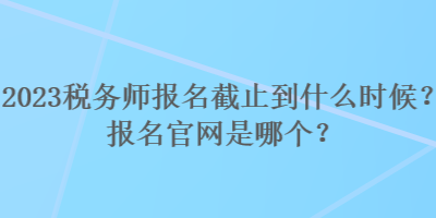 2023稅務(wù)師報(bào)名截止到什么時(shí)候？報(bào)名官網(wǎng)是哪個(gè)？