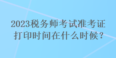 2023稅務(wù)師考試準(zhǔn)考證打印時(shí)間在什么時(shí)候？