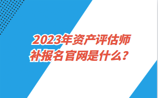 2023年資產(chǎn)評估師補報名官網(wǎng)是什么？