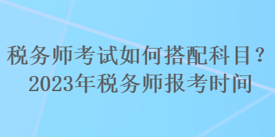 稅務(wù)師考試如何搭配科目？2023年稅務(wù)師報(bào)考時(shí)間