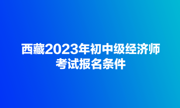 西藏2023年初中級(jí)經(jīng)濟(jì)師考試報(bào)名條件