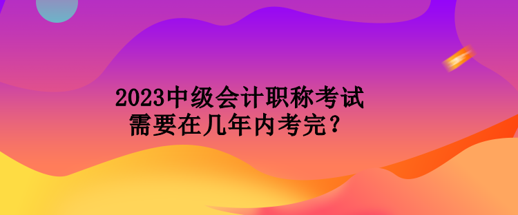 2023中級會計職稱考試需要在幾年內(nèi)考完？