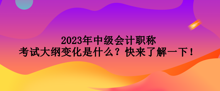 2023年中級會計職稱考試大綱變化是什么？快來了解一下！