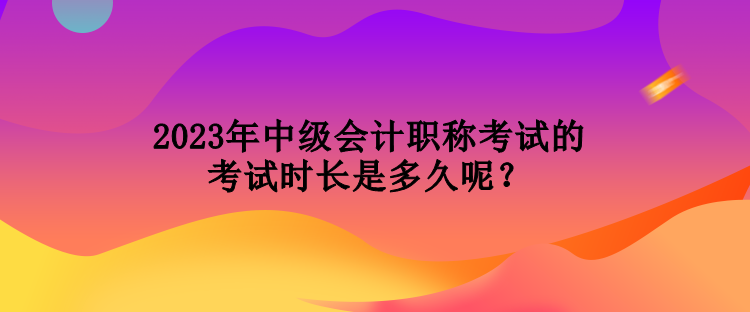 2023年中級(jí)會(huì)計(jì)職稱考試的考試時(shí)長(zhǎng)是多久呢？