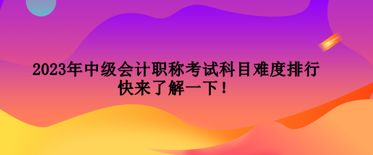 2023年中級會計職稱考試科目難度排行 快來了解一下！