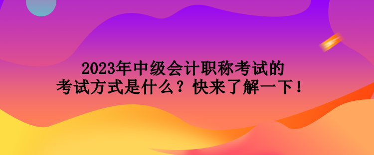 2023年中級(jí)會(huì)計(jì)職稱考試的考試方式是什么？快來(lái)了解一下！