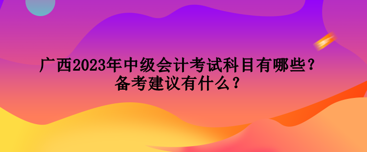 廣西2023年中級(jí)會(huì)計(jì)考試科目有哪些？備考建議有什么？