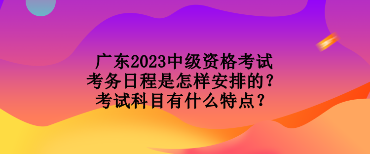 廣東2023中級(jí)資格考試考務(wù)日程是怎樣安排的？考試科目有什么特點(diǎn)？