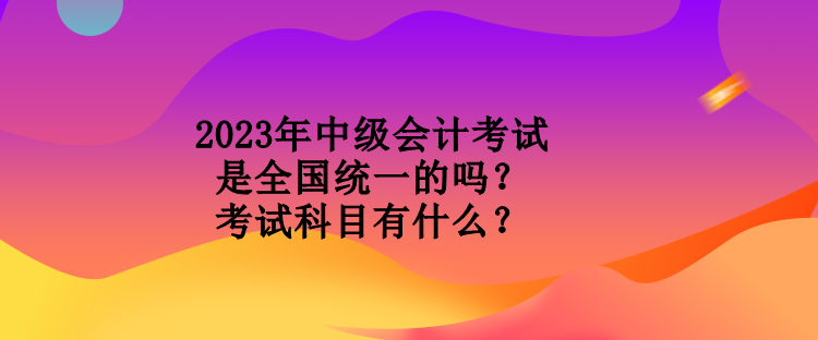 2023年中級(jí)會(huì)計(jì)考試是全國統(tǒng)一的嗎？考試科目有什么？