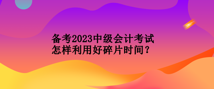 備考2023中級會(huì)計(jì)考試怎樣利用好碎片時(shí)間？