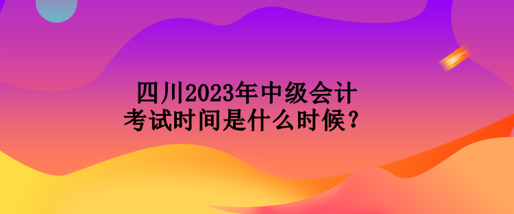 四川2023年中級會計(jì)考試時(shí)間是什么時(shí)候？