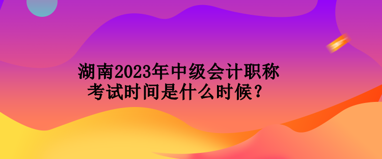 湖南2023年中級(jí)會(huì)計(jì)職稱考試時(shí)間是什么時(shí)候？