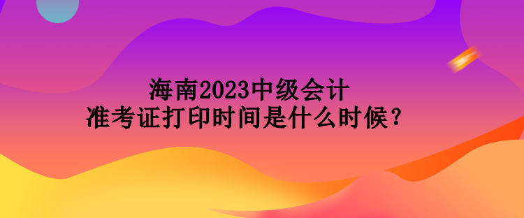 海南2023中級會計準考證打印時間是什么時候？