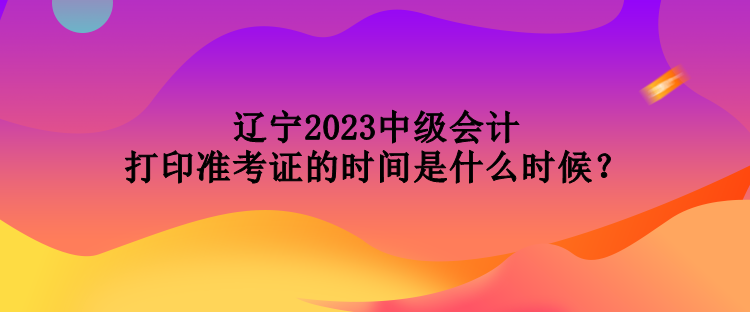 遼寧2023中級(jí)會(huì)計(jì)打印準(zhǔn)考證的時(shí)間是什么時(shí)候？