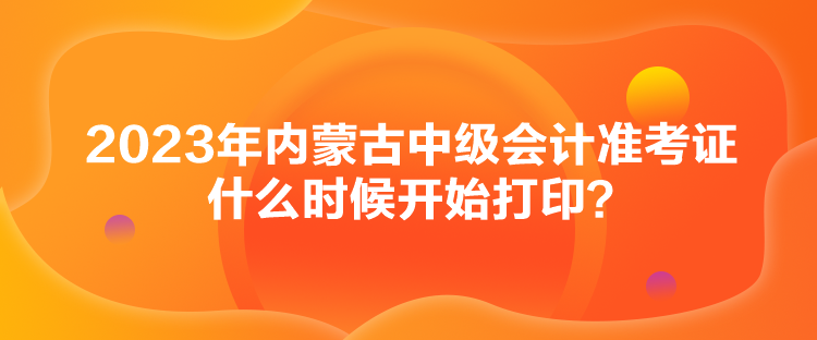 2023年內(nèi)蒙古中級會計準(zhǔn)考證什么時候開始打??？