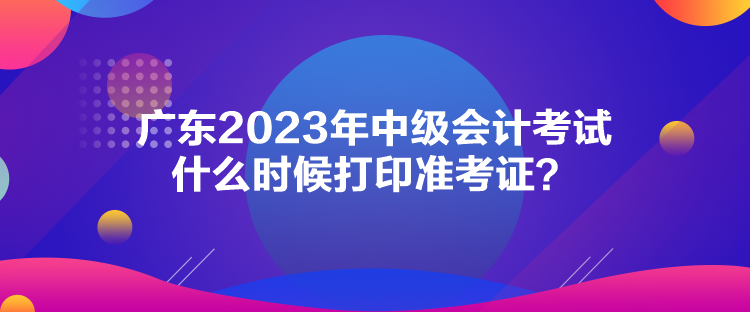 廣東2023年中級會計(jì)考試什么時(shí)候打印準(zhǔn)考證？