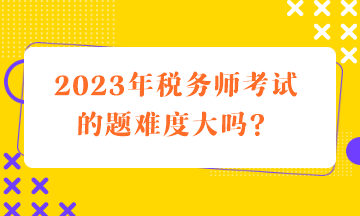 2023年稅務(wù)師考試的題難度大嗎？