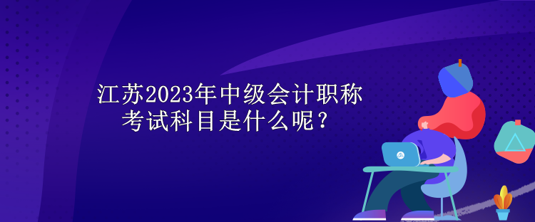 江蘇2023年中級會計職稱考試科目是什么呢？