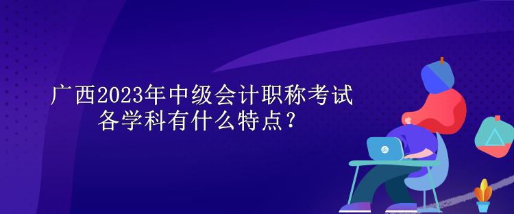 廣西2023年中級會計職稱考試各學(xué)科有什么特點？