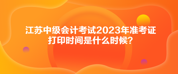 江蘇中級(jí)會(huì)計(jì)考試2023年準(zhǔn)考證打印時(shí)間是什么時(shí)候？