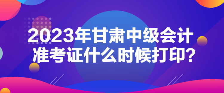 2023年甘肅中級會(huì)計(jì)準(zhǔn)考證什么時(shí)候打印？