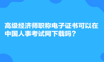 高級經(jīng)濟(jì)師職稱電子證書可以在中國人事考試網(wǎng)下載嗎？